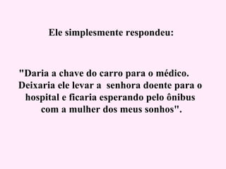   Ele simplesmente respondeu:   "Daria a chave do carro para o médico.  Deixaria ele levar a  senhora doente para o hospital e ficaria esperando pelo ônibus  com a mulher dos meus sonhos".   