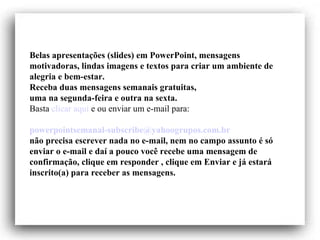 Belas apresentações (slides) em PowerPoint, mensagens motivadoras, lindas imagens e textos para criar um ambiente de alegria e bem-estar. Receba duas mensagens semanais gratuitas, uma na segunda-feira e outra na sexta. Basta  clicar aqui  e ou enviar um e-mail para:    [email_address]   não precisa escrever nada no e-mail, nem no campo assunto é só enviar o e-mail e daí a pouco você recebe uma mensagem de confirmação, clique em responder , clique em Enviar e já estará inscrito(a) para receber as mensagens.  