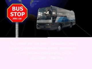 Ao passar por um ponto de ônibus, você  vê que o veículo passa direto, ignorando  as três pessoas encharcadas que ali  aguardam transporte.  