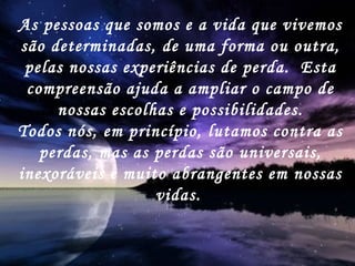 As pessoas que somos e a vida que vivemos são determinadas, de uma forma ou outra, pelas nossas experiências de perda.  Esta compreensão ajuda a ampliar o campo de nossas escolhas e possibilidades. Todos nós, em princípio, lutamos contra as perdas, mas as perdas são universais, inexoráveis e muito abrangentes em nossas vidas.   