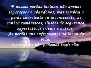 E nossas perdas incluem não apenas separações e abandonos, mas também a perda consciente ou inconsciente, de sonhos românticos, ilusões de segurança, expectativas irreais e outras.  As perdas que enfrentamos ao longo da vida,  e das quais não podemos fugir são:   