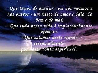 Que temos de aceitar - em nós mesmos e nos outros - um misto de amor e ódio, de bem e de mal. - Que tudo nesta vida é implacavelmente efêmero. - Que estamos neste mundo essencialmente  por nossa conta espiritual.   