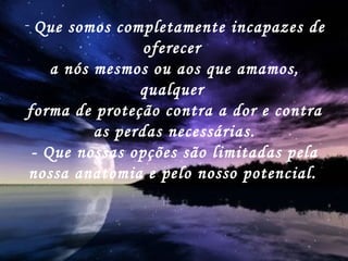 Que somos completamente incapazes de oferecer  a nós mesmos ou aos que amamos, qualquer  forma de proteção contra a dor e contra as perdas necessárias. - Que nossas opções são limitadas pela nossa anatomia e pelo nosso potencial.   
