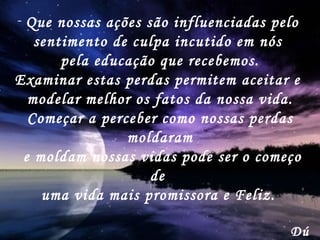 Que nossas ações são influenciadas pelo  sentimento de culpa incutido em nós  pela educação que recebemos. Examinar estas perdas permitem aceitar e  modelar melhor os fatos da nossa vida. Começar a perceber como nossas perdas moldaram e moldam nossas vidas pode ser o começo de  uma vida mais promissora e Feliz.   Dú 
