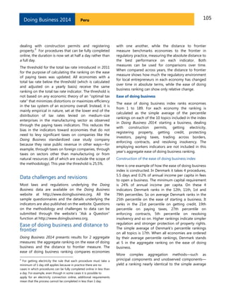 105PeruDoing Business 2014
dealing with construction permits and registering
property.
3
For procedures that can be fully completed
online, the duration is now set at half a day rather than
a full day.
The threshold for the total tax rate introduced in 2011
for the purpose of calculating the ranking on the ease
of paying taxes was updated. All economies with a
total tax rate below the threshold (which is calculated
and adjusted on a yearly basis) receive the same
ranking on the total tax rate indicator. The threshold is
not based on any economic theory of an “optimal tax
rate” that minimizes distortions or maximizes efficiency
in the tax system of an economy overall. Instead, it is
mainly empirical in nature, set at the lower end of the
distribution of tax rates levied on medium-size
enterprises in the manufacturing sector as observed
through the paying taxes indicators. This reduces the
bias in the indicators toward economies that do not
need to levy significant taxes on companies like the
Doing Business standardized case study company
because they raise public revenue in other ways—for
example, through taxes on foreign companies, through
taxes on sectors other than manufacturing or from
natural resources (all of which are outside the scope of
the methodology). This year the threshold is 25,5%.
Data challenges and revisions
Most laws and regulations underlying the Doing
Business data are available on the Doing Business
website at http://www.doingbusiness.org. All the
sample questionnaires and the details underlying the
indicators are also published on the website. Questions
on the methodology and challenges to data can be
submitted through the website’s “Ask a Question”
function at http://www.doingbusiness.org.
Ease of doing business and distance to
frontier
Doing Business 2014 presents results for 2 aggregate
measures: the aggregate ranking on the ease of doing
business and the distance to frontier measure. The
ease of doing business ranking compares economies
3
For getting electricity the rule that each procedure must take a
minimum of 1 day still applies because in practice there are no
cases in which procedures can be fully completed online in less than
a day. For example, even though in some cases it is possible to
apply for an electricity connection online, additional requirements
mean that the process cannot be completed in less than 1 day.
with one another, while the distance to frontier
measure benchmarks economies to the frontier in
regulatory practice, measuring the absolute distance to
the best performance on each indicator. Both
measures can be used for comparisons over time.
When compared across years, the distance to frontier
measure shows how much the regulatory environment
for local entrepreneurs in each economy has changed
over time in absolute terms, while the ease of doing
business ranking can show only relative change.
Ease of doing business
The ease of doing business index ranks economies
from 1 to 189. For each economy the ranking is
calculated as the simple average of the percentile
rankings on each of the 10 topics included in the index
in Doing Business 2014: starting a business, dealing
with construction permits, getting electricity,
registering property, getting credit, protecting
investors, paying taxes, trading across borders,
enforcing contracts, and resolving insolvency. The
employing workers indicators are not included in this
year’s aggregate ease of doing business ranking.
Construction of the ease of doing business index
Here is one example of how the ease of doing business
index is constructed. In Denmark it takes 4 procedures,
5.5 days and 0.2% of annual income per capita in fees
to open a business. The minimum capital requirement
is 24% of annual income per capita. On these 4
indicators Denmark ranks in the 12th, 11th, 1st and
79th percentiles. So on average Denmark ranks in the
25th percentile on the ease of starting a business. It
ranks in the 21st percentile on getting credit, 19th
percentile on paying taxes, 27th percentile on
enforcing contracts, 5th percentile on resolving
insolvency and so on. Higher rankings indicate simpler
regulation and stronger protection of property rights.
The simple average of Denmark’s percentile rankings
on all topics is 17th. When all economies are ordered
by their average percentile rankings, Denmark stands
at 5 in the aggregate ranking on the ease of doing
business.
More complex aggregation methods—such as
principal components and unobserved components—
yield a ranking nearly identical to the simple average
 