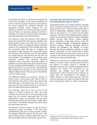107PeruDoing Business 2014
the rankings, the frontier is defined as the total tax rate
at the 15th percentile of the overall distribution of
total tax rates for all years. Second, for each economy
the scores obtained for individual indicators are
aggregated through simple averaging into one
distance to frontier score, first for each topic and then
across all topics. An economy’s distance to frontier is
indicated on a scale from 0 to 100, where 0 represents
the lowest performance and 100 the frontier.
The maximum (max) and minimum (min) observed
values are computed for all economies included in the
Doing Business sample since 2003 and for all years
(from 2003 to 2013). To mitigate the effects of extreme
outliers in the distributions of the rescaled data (very
few economies need 694 days to complete the
procedures to start a business, but many need 9 days),
the maximum (max) is defined as the 95
th
percentile of
the pooled data for all economies and all years for
each indicator. The exceptions are the getting credit,
protecting investors and resolving insolvency
indicators, whose construction precludes outliers. In
addition, the cost to export and cost to import for each
year are divided by the GDP deflator, so as to take the
general price level into account when benchmarking
these absolute-cost indicators across economies with
different inflation trends. The base year for the deflator
is 2013 for all economies.
The difference between an economy’s distance to
frontier score in any previous year and its score in
2013 illustrates the extent to which the economy has
closed the gap to the frontier over time. And in any
given year the score measures how far an economy is
from the highest performance at that time.
Take Colombia, which has a score of 70.5 on the
distance to frontier measure for 2014. This score
indicates that the economy is 29.5 percentage points
away from the frontier constructed from the best
performances across all economies and all years.
Colombia was further from the frontier in 2009, with a
score of 66.2. The difference between the scores shows
an improvement over time.
The distance to frontier measure can also be used for
comparisons across economies in the same year,
complementing the ease of doing business ranking.
For example, Colombia stands at 63 this year in the
ease of doing business ranking, while Peru, which is
29.3 percentage points from the frontier, stands at 42.
Economies that improved the most across 3 or
more Doing Business topics in 2012/13
Doing Business 2014 uses a simple method to calculate
which economies improved the most in the ease of
doing business. First, it selects the economies that in
2012/13 implemented regulatory reforms making it
easier to do business in 3 or more of the 10 topics
included in this year’s ease of doing business ranking.
6
Twenty-nine economies meet this criterion: Azerbaijan,
Belarus, Burundi, Côte d’Ivoire, Croatia, Djibouti,
Gabon, Guatemala, Guinea, Italy, Kosovo, Latvia, the
former Yugoslav Republic of Macedonia, Malaysia,
Mauritius, Mexico, Moldova, Mongolia, Morocco,
Panama, the Philippines, the Republic of Congo,
Romania, the Russian Federation, Rwanda, Sri Lanka,
Ukraine, Uzbekistan and the United Arab Emirates.
Second, Doing Business sorts these economies on the
increase in their distance to frontier measure from the
previous year using comparable data.
Selecting the economies that implemented regulatory
reforms in at least 3 topics and improved the most in
the distance to frontier measure is intended to
highlight economies with ongoing, broadbased reform
programs. The criterion for identifying the top
improvers was changed from last year. The
improvement in ease of doing business ranking is no
longer used. The improvement in the distance to
frontier measure is used instead because under this
measure economies are sorted according to their abs-
olute improvement instead of relative improvement.
6
Doing Business reforms making it more difficult to do business are
subtracted from the total number of those making it easier
to do business.
 