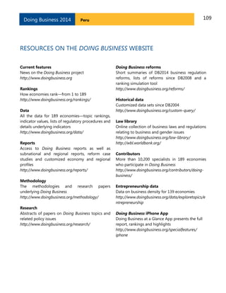 109PeruDoing Business 2014
RESOURCES ON THE DOING BUSINESS WEBSITE
Current features
News on the Doing Business project
http://www.doingbusiness.org
Rankings
How economies rank—from 1 to 189
http://www.doingbusiness.org/rankings/
Data
All the data for 189 economies—topic rankings,
indicator values, lists of regulatory procedures and
details underlying indicators
http://www.doingbusiness.org/data/
Reports
Access to Doing Business reports as well as
subnational and regional reports, reform case
studies and customized economy and regional
profiles
http://www.doingbusiness.org/reports/
Methodology
The methodologies and research papers
underlying Doing Business
http://www.doingbusiness.org/methodology/
Research
Abstracts of papers on Doing Business topics and
related policy issues
http://www.doingbusiness.org/research/
Doing Business reforms
Short summaries of DB2014 business regulation
reforms, lists of reforms since DB2008 and a
ranking simulation tool
http://www.doingbusiness.org/reforms/
Historical data
Customized data sets since DB2004
http://www.doingbusiness.org/custom-query/
Law library
Online collection of business laws and regulations
relating to business and gender issues
http://www.doingbusiness.org/law-library/
http://wbl.worldbank.org/
Contributors
More than 10,200 specialists in 189 economies
who participate in Doing Business
http://www.doingbusiness.org/contributors/doing-
business/
Entrepreneurship data
Data on business density for 139 economies
http://www.doingbusiness.org/data/exploretopics/e
ntrepreneurship
Doing Business iPhone App
Doing Business at a Glance App presents the full
report, rankings and highlights
http://www.doingbusiness.org/specialfeatures/
iphone
 