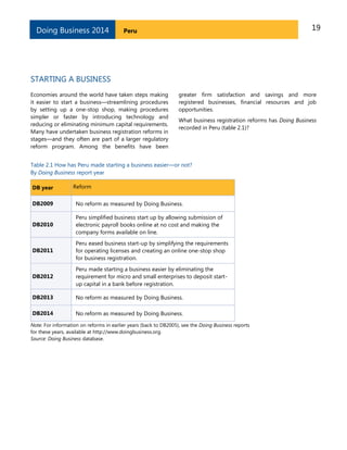 19PeruDoing Business 2014
STARTING A BUSINESS
Economies around the world have taken steps making
it easier to start a business—streamlining procedures
by setting up a one-stop shop, making procedures
simpler or faster by introducing technology and
reducing or eliminating minimum capital requirements.
Many have undertaken business registration reforms in
stages—and they often are part of a larger regulatory
reform program. Among the benefits have been
greater firm satisfaction and savings and more
registered businesses, financial resources and job
opportunities.
What business registration reforms has Doing Business
recorded in Peru (table 2.1)?
Table 2.1 How has Peru made starting a business easier—or not?
By Doing Business report year
DB year Reform
DB2009 No reform as measured by Doing Business.
DB2010
Peru simplified business start up by allowing submission of
electronic payroll books online at no cost and making the
company forms available on line.
DB2011
Peru eased business start-up by simplifying the requirements
for operating licenses and creating an online one-stop shop
for business registration.
DB2012
Peru made starting a business easier by eliminating the
requirement for micro and small enterprises to deposit start-
up capital in a bank before registration.
DB2013 No reform as measured by Doing Business.
DB2014 No reform as measured by Doing Business.
Note: For information on reforms in earlier years (back to DB2005), see the Doing Business reports
for these years, available at http://www.doingbusiness.org.
Source: Doing Business database.
 