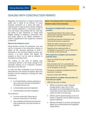 23PeruDoing Business 2014
DEALING WITH CONSTRUCTION PERMITS
Regulation of construction is critical to protect the
public. But it needs to be efficient, to avoid
excessive constraints on a sector that plays an
important part in every economy. Where complying
with building regulations is excessively costly in
time and money, many builders opt out. They may
pay bribes to pass inspections or simply build
illegally, leading to hazardous construction that
puts public safety at risk. Where compliance is
simple, straightforward and inexpensive, everyone
is better off.
What do the indicators cover?
Doing Business records the procedures, time and
cost for a business in the construction industry to
obtain all the necessary approvals to build a
warehouse in the economy’s largest business city,
connect it to basic utilities and register the
property so that it can be used as collateral or
transferred to another entity.
The ranking on the ease of dealing with
construction permits is the simple average of the
percentile rankings on its component indicators:
procedures, time and cost.
To make the data comparable across economies,
Doing Business uses several assumptions about the
business and the warehouse, including the utility
connections.
The business:
 Is a limited liability company operating in
the construction business and located in
the largest business city.
 Is domestically owned and operated.
 Has 60 builders and other employees.
The warehouse:
 Is a new construction (there was no
previous construction on the land).
 Has complete architectural and technical
plans prepared by a licensed architect or
engineer.
WHAT THE DEALING WITH CONSTRUCTION
PERMITS INDICATORS MEASURE
Procedures to legally build a warehouse
(number)
Submitting all relevant documents and
obtaining all necessary clearances, licenses,
permits and certificates
Submitting all required notifications and
receiving all necessary inspections
Obtaining utility connections for water,
sewerage and a land telephone line
Registering the warehouse after its
completion (if required for use as collateral or
for transfer of the warehouse)
Time required to complete each procedure
(calendar days)
Does not include time spent gathering
information
Each procedure starts on a separate day.
Procedures that can be fully completed online
are an exception to this rule.
Procedure considered completed once final
document is received
No prior contact with officials
Cost required to complete each procedure (%
of income per capita)
Official costs only, no bribes
 Will be connected to water, sewerage
(sewage system, septic tank or their
equivalent) and a fixed telephone line. The
connection to each utility network will be 10
meters (32 feet, 10 inches) long.
 Will be used for general storage, such as of
books or stationery (not for goods requiring
special conditions).
 Will take 30 weeks to construct (excluding all
delays due to administrative and regulatory
requirements).
 
