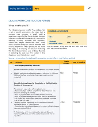 29PeruDoing Business 2014
DEALING WITH CONSTRUCTION PERMITS
What are the details?
The indicators reported here for Peru are based on
a set of specific procedures—the steps that a
company must complete to legally build a
warehouse—identified by Doing Business through
information collected from experts in construction
licensing, including architects, civil engineers,
construction lawyers, construction firms, utility
service providers and public officials who deal with
building regulations. These procedures are those
that apply to a company and structure matching
the standard assumptions used by Doing Business
in collecting the data (see the section in this
chapter on what the indicators cover).
BUILDING A WAREHOUSE
City : Lima
Estimated
Warehouse Value :
PEN 1,797,120
The procedures, along with the associated time and
cost, are summarized below.
Summary of procedures for dealing with construction permits in Peru —and the time and cost
No. Procedure
Time to
complete
Cost to complete
1
Obtain property ownership certificate
A property ownership certificate is obtained from the Property Registry.
SUNARP has implemented various measures to improve its efficiency.
Additional staff was recruited, and training on quality services
conducted.
2 days PEN 15
2
Submit Preliminary Design for Consultation to the Municipality
(Revision de Anteproyecto)
This procedure requires the following documents:
• A special multiple-use form completed by the draftsperson and a
procedure form (hoja de trámite)
• Proof of payment of the municipal fee (derecho municipal)
• Proof of payment of delegate services fee (servicios de delegado)
• The current land development and building parameter certificate
• The architectural plans
• A report justifying the purpose of the construction (memoria
justificativa), signed by the draftsperson
• A construction work valuation based on the current official unit values
(valores unitarios oficiales)
At the discretion of the commission, other plans, land surveys,
memorias justificativas, and other additional documents may be
requested.
10 days PEN 2,696
 