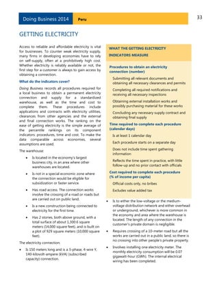 33PeruDoing Business 2014
GETTING ELECTRICITY
Access to reliable and affordable electricity is vital
for businesses. To counter weak electricity supply,
many firms in developing economies have to rely
on self-supply, often at a prohibitively high cost.
Whether electricity is reliably available or not, the
first step for a customer is always to gain access by
obtaining a connection.
What do the indicators cover?
Doing Business records all procedures required for
a local business to obtain a permanent electricity
connection and supply for a standardized
warehouse, as well as the time and cost to
complete them. These procedures include
applications and contracts with electricity utilities,
clearances from other agencies and the external
and final connection works. The ranking on the
ease of getting electricity is the simple average of
the percentile rankings on its component
indicators: procedures, time and cost. To make the
data comparable across economies, several
assumptions are used.
The warehouse:
 Is located in the economy’s largest
business city, in an area where other
warehouses are located.
 Is not in a special economic zone where
the connection would be eligible for
subsidization or faster service.
 Has road access. The connection works
involve the crossing of a road or roads but
are carried out on public land.
 Is a new construction being connected to
electricity for the first time.
 Has 2 stories, both above ground, with a
total surface of about 1,300.6 square
meters (14,000 square feet), and is built on
a plot of 929 square meters (10,000 square
feet).
The electricity connection:
 Is 150 meters long and is a 3-phase, 4-wire Y,
140-kilovolt-ampere (kVA) (subscribed
capacity) connection.
WHAT THE GETTING ELECTRICITY
INDICATORS MEASURE
Procedures to obtain an electricity
connection (number)
Submitting all relevant documents and
obtaining all necessary clearances and permits
Completing all required notifications and
receiving all necessary inspections
Obtaining external installation works and
possibly purchasing material for these works
Concluding any necessary supply contract and
obtaining final supply
Time required to complete each procedure
(calendar days)
Is at least 1 calendar day
Each procedure starts on a separate day
Does not include time spent gathering
information
Reflects the time spent in practice, with little
follow-up and no prior contact with officials
Cost required to complete each procedure
(% of income per capita)
Official costs only, no bribes
Excludes value added tax
 Is to either the low-voltage or the medium-
voltage distribution network and either overhead
or underground, whichever is more common in
the economy and area where the warehouse is
located. The length of any connection in the
customer’s private domain is negligible.
 Requires crossing of a 10-meter road but all the
works are carried out in a public land, so there is
no crossing into other people's private property.
 Involves installing one electricity meter. The
monthly electricity consumption will be 0.07
gigawatt-hour (GWh). The internal electrical
wiring has been completed.
 