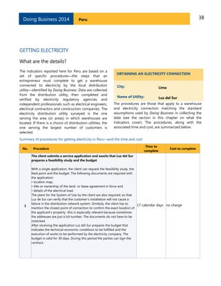 38PeruDoing Business 2014
GETTING ELECTRICITY
What are the details?
The indicators reported here for Peru are based on a
set of specific procedures—the steps that an
entrepreneur must complete to get a warehouse
connected to electricity by the local distribution
utility—identified by Doing Business. Data are collected
from the distribution utility, then completed and
verified by electricity regulatory agencies and
independent professionals such as electrical engineers,
electrical contractors and construction companies. The
electricity distribution utility surveyed is the one
serving the area (or areas) in which warehouses are
located. If there is a choice of distribution utilities, the
one serving the largest number of customers is
selected.
OBTAINING AN ELECTRICITY CONNECTION
City: Lima
Name of Utility: Luz del Sur
The procedures are those that apply to a warehouse
and electricity connection matching the standard
assumptions used by Doing Business in collecting the
data (see the section in this chapter on what the
indicators cover). The procedures, along with the
associated time and cost, are summarized below.
Summary of procedures for getting electricity in Peru—and the time and cost
No. Procedure
Time to
complete
Cost to complete
1
The client submits a service application and awaits that Luz del Sur
prepares a feasibility study and the budget
With a single application, the client can request the feasibility study, the
feed point and the budget. The following documents are required with
the application:
• location map,
• title or ownership of the land- or lease agreement in force and
• details of the electrical load.
The plans for the System of Use by the client are also required, so that
Luz de Sur can verify that the customer's installation will not cause a
failure in the distribution network system. Similarly, the client has to
mention the closest point of connection to confirm the exact location of
the applicant's property -this is especially relevant because sometimes
the addresses are just a lot number. The documents do not have to be
notarized.
After receiving the application Luz del Sur prepares the budget that
indicates the technical-economic conditions to be fulfilled and the
execution of works to be performed by the electricity company. The
budget is valid for 30 days. During this period the parties can sign the
contract.
17 calendar days no charge
 
