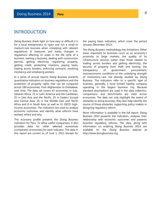 4PeruDoing Business 2014
INTRODUCTION
Doing Business sheds light on how easy or difficult it is
for a local entrepreneur to open and run a small to
medium-size business when complying with relevant
regulations. It measures and tracks changes in
regulations affecting 11 areas in the life cycle of a
business: starting a business, dealing with construction
permits, getting electricity, registering property,
getting credit, protecting investors, paying taxes,
trading across borders, enforcing contracts, resolving
insolvency and employing workers.
In a series of annual reports Doing Business presents
quantitative indicators on business regulations and the
protection of property rights that can be compared
across 189 economies, from Afghanistan to Zimbabwe,
over time. The data set covers 47 economies in Sub-
Saharan Africa, 33 in Latin America and the Caribbean,
25 in East Asia and the Pacific, 25 in Eastern Europe
and Central Asia, 20 in the Middle East and North
Africa and 8 in South Asia, as well as 31 OECD high-
income economies. The indicators are used to analyze
economic outcomes and identify what reforms have
worked, where and why.
This economy profile presents the Doing Business
indicators for Peru. To allow useful comparison, it also
provides data for other selected economies
(comparator economies) for each indicator. The data in
this report are current as of June 1, 2013 (except for
the paying taxes indicators, which cover the period
January–December 2012).
The Doing Business methodology has limitations. Other
areas important to business—such as an economy’s
proximity to large markets, the quality of its
infrastructure services (other than those related to
trading across borders and getting electricity), the
security of property from theft and looting, the
transparency of government procurement,
macroeconomic conditions or the underlying strength
of institutions—are not directly studied by Doing
Business. The indicators refer to a specific type of
business, generally a local limited liability company
operating in the largest business city. Because
standard assumptions are used in the data collection,
comparisons and benchmarks are valid across
economies. The data not only highlight the extent of
obstacles to doing business; they also help identify the
source of those obstacles, supporting policy makers in
designing regulatory reform.
More information is available in the full report. Doing
Business 2014 presents the indicators, analyzes their
relationship with economic outcomes and presents
business regulatory reforms. The data, along with
information on ordering Doing Business 2014, are
available on the Doing Business website at
http://www.doingbusiness.org.
 