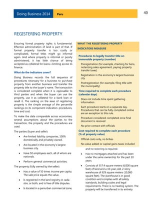 40PeruDoing Business 2014
REGISTERING PROPERTY
Ensuring formal property rights is fundamental.
Effective administration of land is part of that. If
formal property transfer is too costly or
complicated, formal titles might go informal
again. And where property is informal or poorly
administered, it has little chance of being
accepted as collateral for loans—limiting access to
finance.
What do the indicators cover?
Doing Business records the full sequence of
procedures necessary for a business to purchase
property from another business and transfer the
property title to the buyer’s name. The transaction
is considered complete when it is opposable to
third parties and when the buyer can use the
property, use it as collateral for a bank loan or
resell it. The ranking on the ease of registering
property is the simple average of the percentile
rankings on its component indicators: procedures,
time and cost.
To make the data comparable across economies,
several assumptions about the parties to the
transaction, the property and the procedures are
used.
The parties (buyer and seller):
 Are limited liability companies, 100%
domestically and privately owned.
 Are located in the economy’s largest
business city.
 Have 50 employees each, all of whom are
nationals.
 Perform general commercial activities.
The property (fully owned by the seller):
 Has a value of 50 times income per capita.
The sale price equals the value.
 Is registered in the land registry or cada-
stre, or both, and is free of title disputes.
 Is located in a periurban commercial zone,
WHAT THE REGISTERING PROPERTY
INDICATORS MEASURE
Procedures to legally transfer title on
immovable property (number)
Preregistration (for example, checking for liens,
notarizing sales agreement, paying property
transfer taxes)
Registration in the economy’s largest business
city
Postregistration (for example, filing title with
the municipality)
Time required to complete each procedure
(calendar days)
Does not include time spent gathering
information
Each procedure starts on a separate day.
Procedures that can be fully completed online
are an exception to this rule.
Procedure considered completed once final
document is received
No prior contact with officials
Cost required to complete each procedure
(% of property value)
Official costs only, no bribes
No value added or capital gains taxes included
and no rezoning is required.
 Has no mortgages attached and has been
under the same ownership for the past 10
years.
 Consists of 557.4 square meters (6,000 square
feet) of land and a 10-year-old, 2-story
warehouse of 929 square meters (10,000
square feet). The warehouse is in good
condition and complies with all safety
standards, building codes and legal
requirements. There is no heating system. The
property will be transferred in its entirety.
 