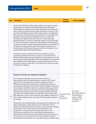 47PeruDoing Business 2014
No. Procedure
Time to
complete
Cost to complete
Known as the 'blocking' of the property registry, this measure protects
the purchaser from any third party filings before the public deed is
officially filed for registration, and can be requested by the Notary only
with a copy of the minute while the public deed does not exist yet. The
blocking of the Registry expires after 60 working days as of registration.
Fees are subject to market values and conditions, the complexity of the
transaction, promptness and availability of parties to comply with
formalities and signing of the public deed, etc. a reasonably valid
estimate could be:" 0.4-0.5% for transaction values of up to US$ 30,000.
0.1-0.25% for transaction values above US$ 30,000 on a declining basis
as transaction values increase. After paying the transfer tax (impuesto de
alcabala) and verifying that the seller has made the last payment of
municipal taxes, the Notary will prepare the official transcription of the
minuta (Public Deed) in the Notarial Registry.
The Notary verifies the identity of the parties, compliance with all
mandatory formalities and as the case may be of corporate and civil
Powers of Representation (powers of attorney) and proceeds to have the
parties sign the Public Deed after which he himself signs thus authorizing
the completion of the Public Deed as a public Notarial document. The
document is ready for registration. It may be the same notary who takes
the Deed to the Registry.
3
Payment of Transfer tax (“Impuesto de Alcabala”)
The Transfer tax (Alcabala) must be paid at the Tax Service
Administration (Servicio de Administración Tributaria, SAT). The tax
agency SAT is connected with the notaries through the internet
(https://www.sat.gob.pe/TF/default.asp) to facilitate the payment of
municipal taxes (including the transfer tax called Alcabala). The payment
can be made on behalf of a client by the notary instantaneously, and no
physical visits or wait time is involved in this process. Nevertheless, the
aforementioned payment may also be executed in Notaries with debit
and credit card, or bank transfers since late 2008, due to notaries have
been allowed to connect to SAT system through satellite connection. As
soon as the transaction clears, the notary prints the receipt and hands it
to the client.
The payment can be made at:https://www.sat.gob.pe/TF/default.asp. This
reform started back in 2005 under the name “NotarioSAT” with an
objective of enabling the electronic payment and processing of Alcabala.
In mid 2009, 71 out of 104 notaries in Lima participated in this
programme. The programme is web-based and easy to access.
The transfer tax amounts to 3% of the highest value between the
Municipal value of the property and the transfer value on the excess of
10 Tax Units (T.U.). The amount of 10 Tax Units (37,000 TU) shall be
discounted from the tax basis. This tax is payable by the purchaser. Since
Less than a day
(online
procedure)
3% of the
Municipal value of
the property in
excess of PEN
37,000 (10 Tax
units UIT)
 