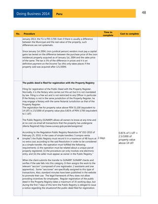 48PeruDoing Business 2014
No. Procedure
Time to
complete
Cost to complete
January 2013, the TU is PES 3,700. Even if there is usually a difference
between the Municipal and the real value of the property, such
differences are not systematic.
Since January 1st 2004, (non-juridical person) vendors must pay a capital
gains tax levied on the difference between the purchase price of the (non
residence) property acquired as of January 1st, 2004 and the sales price
of the same. The tax is 5% of the difference in prices and it is an
definitive payment on the Income Tax (this only takes places if the
property sold was acquired after 1/1/2004).
4
The public deed is filed for registration with the Property Registry
Filing for registration of the Public Deed with the Property Register.
Normally, it is the Notary who carries out this act but it is not mandated
by law. Filing is a free act and is not restricted to any Officer in particular.
If the Notary is not in the same jurisdiction of the Property Register, he
may engage a Notary with the same Notarial Jurisdiction as that of the
Property Register.
The registration fee for property value above PEN 51,100 (equivalent to
14 UIT) is 2.5/1000 of property value plus 0.81% of PEN 3,700 (equivalent
to 1 UIT)
The Public Registry (SUNARP) allows all owners to know at any time and
at no cost via email all transactions that the property has undergone
(Alerta Registral) http://www.sunarp.gob.pe/alertaregistral/
According to the Regulation Public Registry Resolution N° 032-2010 of
February 25, 2010, in the cases of simple transfers ("compra-venta
simples") the Public Registry must record it in a maximum of 48 hours at
no extra cost; according to the said Resolution in order to be considered
as a simple transfer, the operation must fulfilled the following
requirements: (i) the operation must be related about a unique parcel
properly registered, (ii) the procedure can only involves one electronic
entry, and (iii) the seller must appear as owner in the Public Registry."
When the client submits the transfer to SUNARP, SUNARP checks and
verifies if the sale falls into this category. It then assigns the work to the
relevant "seccion" (composed of one registrador, 2 assistants and one
apprentice). Some "secciones" are specifically assigned to this type of
transactions. Also, standard minutes have been published in the website
to promote their use. The legal framework of Peru does not allow
providing incentives for employees. Regular registration of the public
deed in the Property Registry takes a maximum of 35 working days, but
during the first 7 days of this term the Pubilc Registry is obliged to issue
a notice regarding the situationof the public deed filed for registration.
2 days
0.81% of 1 UIT +
2.5/1000 of
property value
above 14 UIT
 