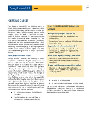 50PeruDoing Business 2014
GETTING CREDIT
Two types of frameworks can facilitate access to
credit and improve its allocation: credit information
systems and borrowers and lenders in collateral and
bankruptcy laws. Credit information systems enable
lenders’ rights to view a potential borrower’s
financial history (positive or negative)—valuable
information to consider when assessing risk. And
they permit borrowers to establish a good credit
history that will allow easier access to credit. Sound
collateral laws enable businesses to use their assets,
especially movable property, as security to generate
capital—while strong creditors’ rights have been
associated with higher ratios of private sector credit
to GDP.
What do the indicators cover?
Doing Business assesses the sharing of credit
information and the legal rights of borrowers and
lenders with respect to secured transactions
through 2 sets of indicators. The depth of credit
information index measures rules and practices
affecting the coverage, scope and accessibility of
credit information available through a public credit
registry or a private credit bureau. The strength of
legal rights index measures whether certain features
that facilitate lending exist within the applicable
collateral and bankruptcy laws. Doing Business uses
case scenarios to determine the scope of the
secured transactions system, involving a secured
borrower and a secured lender and examining legal
restrictions on the use of movable collateral. These
scenarios assume that the borrower:
 Is a private, incorporated, limited liability
company.
 Has its headquarters and only base of
operations in the largest business city.
WHAT THE GETTING CREDIT INDICATORS
MEASURE
Strength of legal rights index (0–10)
Rights of borrowers and lenders through
collateral laws
Protection of secured creditors’ rights through
bankruptcy laws
Depth of credit information index (0–6)
Scope and accessibility of credit information
distributed by public credit registries and
private credit bureaus
Public credit registry coverage (% of adults)
Number of individuals and firms listed in
public credit registry as percentage of adult
population
Private credit bureau coverage (% of adults)
Number of individuals and firms listed in
largest private credit bureau as percentage of
adult population
 Has up to 100 employees.
 Is 100% domestically owned, as is the lender.
The ranking on the ease of getting credit is based on
the percentile rankings on the sum of its component
indicators: the depth of credit information index and
the strength of legal rights index.
 