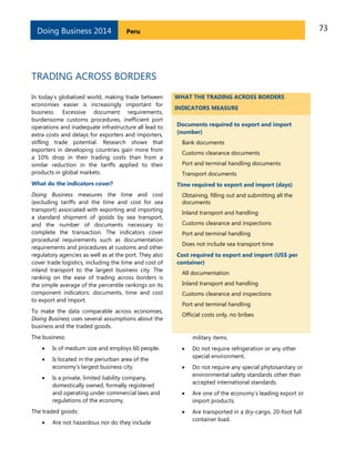 73PeruDoing Business 2014
TRADING ACROSS BORDERS
In today’s globalized world, making trade between
economies easier is increasingly important for
business. Excessive document requirements,
burdensome customs procedures, inefficient port
operations and inadequate infrastructure all lead to
extra costs and delays for exporters and importers,
stifling trade potential. Research shows that
exporters in developing countries gain more from
a 10% drop in their trading costs than from a
similar reduction in the tariffs applied to their
products in global markets.
What do the indicators cover?
Doing Business measures the time and cost
(excluding tariffs and the time and cost for sea
transport) associated with exporting and importing
a standard shipment of goods by sea transport,
and the number of documents necessary to
complete the transaction. The indicators cover
procedural requirements such as documentation
requirements and procedures at customs and other
regulatory agencies as well as at the port. They also
cover trade logistics, including the time and cost of
inland transport to the largest business city. The
ranking on the ease of trading across borders is
the simple average of the percentile rankings on its
component indicators: documents, time and cost
to export and import.
To make the data comparable across economies,
Doing Business uses several assumptions about the
business and the traded goods.
The business:
 Is of medium size and employs 60 people.
 Is located in the periurban area of the
economy’s largest business city.
 Is a private, limited liability company,
domestically owned, formally registered
and operating under commercial laws and
regulations of the economy.
The traded goods:
 Are not hazardous nor do they include
WHAT THE TRADING ACROSS BORDERS
INDICATORS MEASURE
Documents required to export and import
(number)
Bank documents
Customs clearance documents
Port and terminal handling documents
Transport documents
Time required to export and import (days)
Obtaining, filling out and submitting all the
documents
Inland transport and handling
Customs clearance and inspections
Port and terminal handling
Does not include sea transport time
Cost required to export and import (US$ per
container)
All documentation
Inland transport and handling
Customs clearance and inspections
Port and terminal handling
Official costs only, no bribes
military items.
 Do not require refrigeration or any other
special environment.
 Do not require any special phytosanitary or
environmental safety standards other than
accepted international standards.
 Are one of the economy’s leading export or
import products.
 Are transported in a dry-cargo, 20-foot full
container load.
 