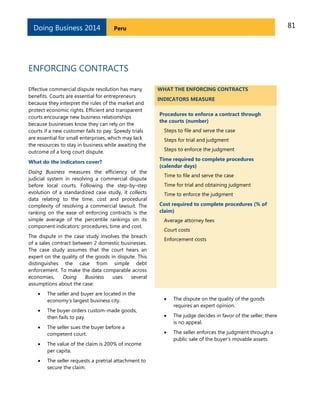 81PeruDoing Business 2014
ENFORCING CONTRACTS
Effective commercial dispute resolution has many
benefits. Courts are essential for entrepreneurs
because they interpret the rules of the market and
protect economic rights. Efficient and transparent
courts encourage new business relationships
because businesses know they can rely on the
courts if a new customer fails to pay. Speedy trials
are essential for small enterprises, which may lack
the resources to stay in business while awaiting the
outcome of a long court dispute.
What do the indicators cover?
Doing Business measures the efficiency of the
judicial system in resolving a commercial dispute
before local courts. Following the step-by-step
evolution of a standardized case study, it collects
data relating to the time, cost and procedural
complexity of resolving a commercial lawsuit. The
ranking on the ease of enforcing contracts is the
simple average of the percentile rankings on its
component indicators: procedures, time and cost.
The dispute in the case study involves the breach
of a sales contract between 2 domestic businesses.
The case study assumes that the court hears an
expert on the quality of the goods in dispute. This
distinguishes the case from simple debt
enforcement. To make the data comparable across
economies, Doing Business uses several
assumptions about the case:
 The seller and buyer are located in the
economy’s largest business city.
 The buyer orders custom-made goods,
then fails to pay.
 The seller sues the buyer before a
competent court.
 The value of the claim is 200% of income
per capita.
 The seller requests a pretrial attachment to
secure the claim.
WHAT THE ENFORCING CONTRACTS
INDICATORS MEASURE
Procedures to enforce a contract through
the courts (number)
Steps to file and serve the case
Steps for trial and judgment
Steps to enforce the judgment
Time required to complete procedures
(calendar days)
Time to file and serve the case
Time for trial and obtaining judgment
Time to enforce the judgment
Cost required to complete procedures (% of
claim)
Average attorney fees
Court costs
Enforcement costs
 The dispute on the quality of the goods
requires an expert opinion.
 The judge decides in favor of the seller; there
is no appeal.
 The seller enforces the judgment through a
public sale of the buyer’s movable assets.
 