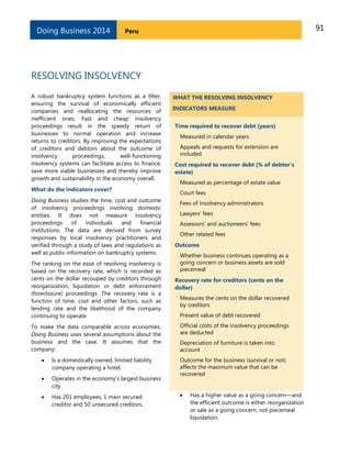 91PeruDoing Business 2014
RESOLVING INSOLVENCY
A robust bankruptcy system functions as a filter,
ensuring the survival of economically efficient
companies and reallocating the resources of
inefficient ones. Fast and cheap insolvency
proceedings result in the speedy return of
businesses to normal operation and increase
returns to creditors. By improving the expectations
of creditors and debtors about the outcome of
insolvency proceedings, well-functioning
insolvency systems can facilitate access to finance,
save more viable businesses and thereby improve
growth and sustainability in the economy overall.
What do the indicators cover?
Doing Business studies the time, cost and outcome
of insolvency proceedings involving domestic
entities. It does not measure insolvency
proceedings of individuals and financial
institutions. The data are derived from survey
responses by local insolvency practitioners and
verified through a study of laws and regulations as
well as public information on bankruptcy systems.
The ranking on the ease of resolving insolvency is
based on the recovery rate, which is recorded as
cents on the dollar recouped by creditors through
reorganization, liquidation or debt enforcement
(foreclosure) proceedings. The recovery rate is a
function of time, cost and other factors, such as
lending rate and the likelihood of the company
continuing to operate.
To make the data comparable across economies,
Doing Business uses several assumptions about the
business and the case. It assumes that the
company:
 Is a domestically owned, limited liability
company operating a hotel.
 Operates in the economy’s largest business
city.
 Has 201 employees, 1 main secured
creditor and 50 unsecured creditors.
WHAT THE RESOLVING INSOLVENCY
INDICATORS MEASURE
Time required to recover debt (years)
Measured in calendar years
Appeals and requests for extension are
included
Cost required to recover debt (% of debtor’s
estate)
Measured as percentage of estate value
Court fees
Fees of insolvency administrators
Lawyers’ fees
Assessors’ and auctioneers’ fees
Other related fees
Outcome
Whether business continues operating as a
going concern or business assets are sold
piecemeal
Recovery rate for creditors (cents on the
dollar)
Measures the cents on the dollar recovered
by creditors
Present value of debt recovered
Official costs of the insolvency proceedings
are deducted
Depreciation of furniture is taken into
account
Outcome for the business (survival or not)
affects the maximum value that can be
recovered
 Has a higher value as a going concern—and
the efficient outcome is either reorganization
or sale as a going concern, not piecemeal
liquidation.
 