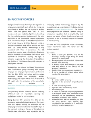 96PeruDoing Business 2014
EMPLOYING WORKERS
Doing Business measures flexibility in the regulation of
employment, specifically as it affects the hiring and
redundancy of workers and the rigidity of working
hours. Over the period from 2007 to 2011
improvements were made to align the methodology
for the employing workers indicators with the letter
and spirit of the International Labour Organization
(ILO) conventions. Only 4 of the 188 ILO conventions
cover areas measured by Doing Business: employee
termination, weekend work, holiday with pay and night
work. The Doing Business methodology is fully
consistent with these 4 conventions. The ILO
conventions covering areas related to the Employing
Workers indicators do not include the ILO core labor
standards—8 conventions covering the right to
collective bargaining, the elimination of forced labor,
the abolition of child labor and equitable treatment in
employment practices.
Between 2009 and 2011 the World Bank Group worked
with a consultative group—including labor lawyers,
employer and employee representatives, and experts
from the ILO, OECD, civil society and the private
sector—to review the employing workers
methodology and explore future areas of research.
i
A
full report with the conclusions of the consultative
group is available at
http://www.doingbusiness.org/methodology/employin
g-workers.
This year Doing Business continued research collecting
additional data on regulations covering the
probationary period for new employees.
Doing Business 2014 presents the data on the
employing workers indicators in an annex. The report
does not present rankings of economies on the
employing workers indicators nor include the topic in
the aggregate ranking on the ease of doing business.
Detailed data collected on labor regulations and the
employing workers methodology proposed by the
consultative group are available on the Doing Business
website (http://www.doingbusiness.org). The data on
employing workers are based on a detailed survey of
employment regulations that is completed by local
lawyers and public officials. Employment laws and
regulations as well as secondary sources are reviewed
to ensure accuracy.
To make the data comparable across economies,
several assumptions about the worker and the
business are used.
The worker:
 Earns a salary plus benefits equal to the
economy’s average wage during the entire
period of his employment.
 Has a pay period that is the most common for
workers in the economy.
 Is a lawful citizen who belongs to the same
race and religion as the majority of the
economy’s population.
 Resides in the economy’s largest business city.
 Is not a member of a labor union, unless
membership is mandatory.
The business:
 Is a limited liability company.
 Operates in the economy’s largest business
city.
 Is 100% domestically owned.
 Operates in the manufacturing sector.
 Has 60 employees.
 Is subject to collective bargaining agreements
in economies where such agreements cover
more than half the manufacturing sector and
apply even to firms not party to them.
 Abides by every law and regulation but does
not grant workers more benefits than
mandated by law, regulation or (if applicable)
collective bargaining agreement.
 