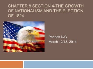 CHAPTER 8 SECTION 4-THE GROWTH
OF NATIONALISM AND THE ELECTION
OF 1824
Periods D/G
March 12/13, 2014
 