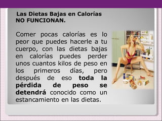 Las Dietas Bajas en Calorías NO FUNCIONAN. Comer pocas calorías es lo peor que puedes hacerle a tu cuerpo, con las dietas bajas en calorías puedes perder unos cuantos kilos de peso en los primeros días, pero después de eso  toda la pérdida de peso se detendrá  conocido como un estancamiento en las dietas.  