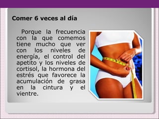 Comer 6 veces al día  Porque la frecuencia con la que comemos tiene mucho que ver con los niveles de energía, el control del apetito y los niveles de cortisol, la hormona del estrés que favorece la acumulación de grasa en la cintura y el vientre. 
