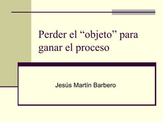 Perder el “objeto” para
ganar el proceso
Jesús Martín Barbero
 