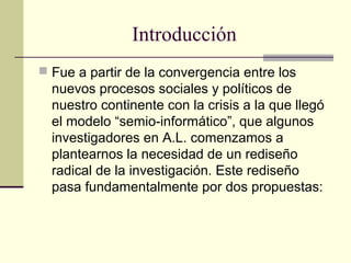 Introducción
 Fue a partir de la convergencia entre los
nuevos procesos sociales y políticos de
nuestro continente con la crisis a la que llegó
el modelo “semio-informático”, que algunos
investigadores en A.L. comenzamos a
plantearnos la necesidad de un rediseño
radical de la investigación. Este rediseño
pasa fundamentalmente por dos propuestas:
 