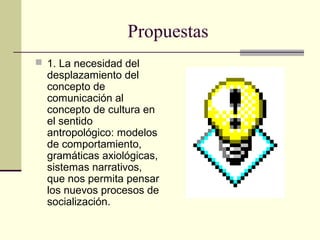 Propuestas
 1. La necesidad del
desplazamiento del
concepto de
comunicación al
concepto de cultura en
el sentido
antropológico: modelos
de comportamiento,
gramáticas axiológicas,
sistemas narrativos,
que nos permita pensar
los nuevos procesos de
socialización.
 