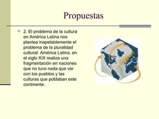 Propuestas
 2. El problema de la cultura
en América Latina nos
plantea inapelablemente el
problema de la pluralidad
cultural. América Latina, en
el siglo XIX realiza una
fragmentación en naciones
que no tuvo nada que ver
con los pueblos y las
culturas que poblaban este
continente.
 