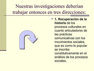 Nuestras investigaciones deberían
trabajar entonces en tres direcciones:
 1. Recuperación de la
historia de los
procesos culturales en
cuanto articuladores de
las prácticas
comunicativas con los
movimientos sociales,
que es como lo popular
se inscribe
constitutivamente en el
análisis de los procesos
sociales.
 