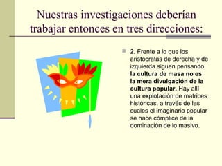 Nuestras investigaciones deberían
trabajar entonces en tres direcciones:
 2. Frente a lo que los
aristócratas de derecha y de
izquierda siguen pensando,
la cultura de masa no es
la mera divulgación de la
cultura popular. Hay allí
una explotación de matrices
históricas, a través de las
cuales el imaginario popular
se hace cómplice de la
dominación de lo masivo.
 