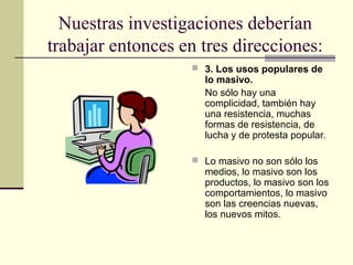 Nuestras investigaciones deberían
trabajar entonces en tres direcciones:
 3. Los usos populares de
lo masivo.
No sólo hay una
complicidad, también hay
una resistencia, muchas
formas de resistencia, de
lucha y de protesta popular.
 Lo masivo no son sólo los
medios, lo masivo son los
productos, lo masivo son los
comportamientos, lo masivo
son las creencias nuevas,
los nuevos mitos.
 