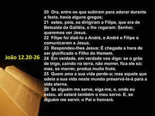 20 Ora, entre os que subiram para adorar durante
a festa, havia alguns gregos;
21 estes, pois, se dirigiram a Filipe, que era de
Betsaida da Galiléia, e lhe rogaram: Senhor,
queremos ver Jesus.
22 Filipe foi dizê-lo a André, e André e Filipe o
comunicaram a Jesus.
23 Respondeu-lhes Jesus: É chegada a hora de
ser glorificado o Filho do Homem.
24 Em verdade, em verdade vos digo: se o grão
de trigo, caindo na terra, não morrer, fica ele só;
mas, se morrer, produz muito fruto.
25 Quem ama a sua vida perde-a; mas aquele que
odeia a sua vida neste mundo preservá-la-á para a
vida eterna.
26 Se alguém me serve, siga-me, e, onde eu
estou, ali estará também o meu servo. E, se
alguém me servir, o Pai o honrará.
João 12.20-26
 