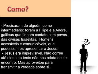 - Precisaram de alguém como
intermediário: foram a Filipe e a André,
galileus que tinham contato com povos
das divisas Israelitas. Homens
acessíveis e comunicáveis, que
pudessem os apresentar a Jesus.
- Jesus era imprevisível. Não correu
até eles, e o texto não nos relata deste
encontro. Mas aproveitou para
transmitir a verdade sobre si.
 