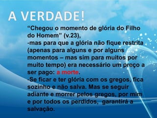 “Chegou o momento de glória do Filho
do Homem” (v.23),
-mas para que a glória não fique restrita
(apenas para alguns e por alguns
momentos – mas sim para muitos por
muito tempo) era necessário um preço a
ser pago: a morte.
-Se ficar e ter glória com os gregos, fica
sozinho e não salva. Mas se seguir
adiante e morrer pelos gregos, por mim
e por todos os perdidos, garantirá a
salvação.
 