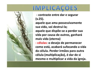 - contraste entre dar e segurar
(v.25).
aquele que ama possessivamente
sua vida, vai destrui-la;
aquele que dispõe-se a perder sua
vida por causa de outros, ganhará
mais vida (eterna)
- células: o desejo de permanecer
como está, acabará sufocando a vida
da célula. Perder irmãos para outra
célula (multiplicação), é dar de si
mesmo e multiplicar a vida da igreja.
 