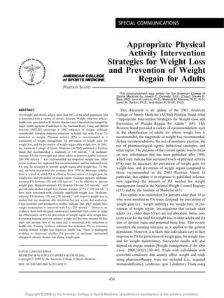 ACSM POSITION STAND
                                                                                      SPECIAL COMMUNICATIONS



                                                                                Appropriate Physical
                                                                                 Activity Intervention
                                                                           Strategies for Weight Loss
                                                                           and Prevention of Weight
                                                                                    Regain for Adults
                                     POSITION STAND
                                                                                       This pronouncement was written for the American College of
                                                                                     Sports Medicine by Joseph E. Donnelly, Ed.D. (Chair); Steven N.
                                                                                     Blair, PED; John M. Jakicic, Ph.D.; Melinda M. Manore, Ph.D., R.D.;
                                                                                     Janet W. Rankin, Ph.D.; and Bryan K. Smith, Ph.D.

ABSTRACT                                                                                This document is an update of the 2001 American
Overweight and obesity affects more than 66% of the adult population and             College of Sports Medicine (ACSM) Position Stand titled
is associated with a variety of chronic diseases. Weight reduction reduces           ‘‘Appropriate Intervention Strategies for Weight Loss and
health risks associated with chronic diseases and is therefore encouraged by         Prevention of Weight Regain for Adults’’ (68). This
major health agencies. Guidelines of the National Heart, Lung, and Blood
Institute (NHLBI) encourage a 10% reduction in weight, although                      Position Stand provided a variety of recommendations such
considerable literature indicates reduction in health risk with 3% to 5%             as the identification of adults for whom weight loss is
reduction in weight. Physical activity (PA) is recommended as a                      recommended, the magnitude of weight loss recommended,
component of weight management for prevention of weight gain, for                    dietary recommendations, the use of resistance exercise, the
weight loss, and for prevention of weight regain after weight loss. In 2001,         use of pharmacological agents, behavioral strategies, and
the American College of Sports Medicine (ACSM) published a Position
Stand that recommended a minimum of 150 minIwkj1 of moderate-
                                                                                     other topics. The purpose of the current update was to focus
intensity PA for overweight and obese adults to improve health; however,             on new information that has been published after 1999,
200–300 minIwkj1 was recommended for long-term weight loss. More                     which may indicate that increased levels of physical activity
recent evidence has supported this recommendation and has indicated more             (PA) may be necessary for prevention of weight gain, for
PA may be necessary to prevent weight regain after weight loss. To this              weight loss, and prevention of weight regain compared to
end, we have reexamined the evidence from 1999 to determine whether
there is a level at which PA is effective for prevention of weight gain, for         those recommended in the 2001 Position Stand. In
weight loss, and prevention of weight regain. Evidence supports moderate-            particular, this update is in response to published informa-
intensity PA between 150 and 250 minIwkj1 to be effective to prevent                 tion regarding the amount of PA needed for weight
weight gain. Moderate-intensity PA between 150 and 250 minIwkj1 will                 management found in the National Weight Control Registry
provide only modest weight loss. Greater amounts of PA (9250 minIwkj1)               (155) and by the Institute of Medicine (67).
have been associated with clinically significant weight loss. Moderate-
intensity PA between 150 and 250 minIwkj1 will improve weight loss in                   This update was undertaken for persons older than 18 yr
studies that use moderate diet restriction but not severe diet restriction.          who were enrolled in PA trials designed for prevention of
Cross-sectional and prospective studies indicate that after weight loss,             weight gain (i.e., weight stability), for weight loss, or pre-
weight maintenance is improved with PA 9250 minIwkj1. However, no                    vention of weight regain. Investigations that include older
evidence from well-designed randomized controlled trials exists to judge
the effectiveness of PA for prevention of weight regain after weight loss.           adults (i.e., older than 65 yr) are not abundant. Some con-
Resistance training does not enhance weight loss but may increase fat-free           cerns exist for the need for weight loss in older adults and for
mass and increase loss of fat mass and is associated with reductions in              loss of fat-free mass and potential bone loss. This review
health risk. Existing evidence indicates that endurance PA or resistance             considers the existing literature as it applies to the general
training without weight loss improves health risk. There is inadequate
evidence to determine whether PA prevents or attenuates detrimental
                                                                                     population. However, it is likely that individuals vary in their
changes in chronic disease risk during weight gain.                                  response to PA for prevention of weight gain, for weight loss,
                                                                                     and for weight maintenance. Successful results will also
                                                                                     depend on energy intakes [Weight management. J Am Diet
0195-9131/09/4102-0459/0                                                             Assoc. 2009;109(2):330–46]. Trials with individuals with
MEDICINE & SCIENCE IN SPORTS & EXERCISEÒ                                             comorbid conditions that acutely affect weight and trials
Copyright Ó 2009 by the American College of Sports Medicine                          using pharmacotherapy were not included (i.e., acquired
DOI: 10.1249/MSS.0b013e3181949333                                                    immunodeficiency syndrome, type 1 diabetes). Trials using



                                                                               459



     Copyright @ 2009 by the American College of Sports Medicine. Unauthorized reproduction of this article is prohibited.
 