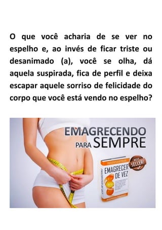 O que você acharia de se ver no
espelho e, ao invés de ficar triste ou
desanimado (a), você se olha, dá
aquela suspirada, fica de perfil e deixa
escapar aquele sorriso de felicidade do
corpo que você está vendo no espelho?
 