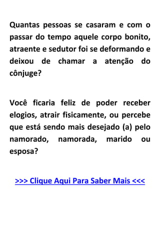 Quantas pessoas se casaram e com o
passar do tempo aquele corpo bonito,
atraente e sedutor foi se deformando e
deixou de chamar a atenção do
cônjuge?
Você ficaria feliz de poder receber
elogios, atrair fisicamente, ou percebe
que está sendo mais desejado (a) pelo
namorado, namorada, marido ou
esposa?
>>> Clique Aqui Para Saber Mais <<<
 