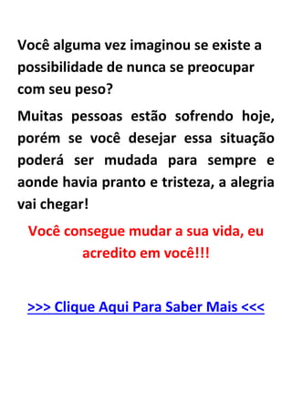 Você alguma vez imaginou se existe a
possibilidade de nunca se preocupar
com seu peso?
Muitas pessoas estão sofrendo hoje,
porém se você desejar essa situação
poderá ser mudada para sempre e
aonde havia pranto e tristeza, a alegria
vai chegar!
Você consegue mudar a sua vida, eu
acredito em você!!!
>>> Clique Aqui Para Saber Mais <<<
Ajustar o seu estilo de vida
por Jessica Girdwain
Da revista Saúde
É uma história familiar: Você se comprometem a honrar uma rotina diária elíptica e contar cada caloria passado. Mas
logo, você está comendo bolinhos no escritório e pegar mojitos happy hour, pensando, Oops, dieta sobre.
 