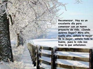 Recomenzar. Hoy es un
excelente día para
comenzar con un nuevo
proyecto de vida. ¿Donde
quieres llegar? Mira alto,
sueña alto, anhela lo mejor
de lo mejor, anhela todo lo
bueno, pues la vida nos
trae lo que anhelamos.
 