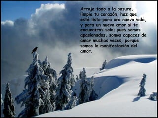 Arroja todo a la basura,
limpia tu corazón, haz que
esté listo para una nueva vida,
y para un nuevo amor si te
encuentras solo; pues somos
apasionados, somos capaces de
amar muchas veces, porque
somos la manifestación del
amor.
 