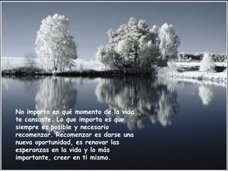 No importa en qué momento de la vida
te cansaste. Lo que importa es que
siempre es posible y necesario
recomenzar. Recomenzar es darse una
nueva oportunidad, es renovar las
esperanzas en la vida y lo más
importante, creer en ti mismo.
 