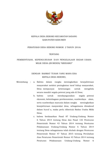 KEPALA DESA SEBORO KECAMATAN SADANG
KABUPATEN KEBUMEN
PERATURAN DESA SEBORO NOMOR 2 TAHUN 2016
TENTANG
PEMBENTUKAN, KEPENGURUSAN DAN PENGELOLAAN BADAN USAHA
MILIK DESA (BUMDES) “KRIDABO”
DENGAN RAHMAT TUHAN YANG MAHA ESA
KEPALA DESA SEBORO,
Menimbang : a. Bahwa dalam rangka meningkatkan kesejahteraan
masyarakat melalui peningkatan taraf hidup masyarakat,
Desa mempunyai kewenangan untuk mengelola
secara mandiri segala potensi yang ada di Desa;
b. bahwa untuk mendayagunakan segala potensi
ekonomi, kelembagaan perekonomian, sumberdaya alam,
serta sumberdaya manusia dalam rangka meningkatkan
kesejahteraan masyarakat desa, sebagaimana dimaksud
dalam huruf a, maka perlu dibentuk Badan Usaha Milik
Desa;
c. bahwa berdasarkan Pasal 87 Undang-Undang Nomor
6 Tahun 2014 tentang Desa dan Pasal 132 Peraturan
Pemerintah Nomor 43 Tahun 2014 tentang Peraturan
Pelaksanaan Undang-Undang Nomor 6 Tahun 2014
tentang Desa sebagaimana telah diubah dengan Peraturan
Pemerintah Nomor 47 Tahun 2015 tentang Perubahan
Atas Peraturan Pemerintah Nomor 43 Tahun 2014 tentang
Peraturan Pelaksanaan Undang-Undang Nomor 6
 