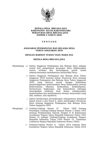 KEPALA DESA BHUANA JAYA
KABUPATEN KUTAI KARTANEGARA
PERATURAN DESA BHUANA JAYA
NOMOR 2 TAHUN 2018
T E N T A N G
ANGGARAN PENDAPATAN DAN BELANJA DESA
TAHUN ANGGARAN 2019
DENGAN RAHMAT TUHAN YANG MAHA ESA
KEPALA DESA BHUANA JAYA
Menimbang : a. bahwa Anggaran Pendapatan dan Belanja Desa sebagai
wujud dari pengelolaan keuangan Desa dilaksanakan
secara terbuka dan bertanggung jawab untuk
sebesar-besarmya kemakmuran masyarakat Desa;
b. bahwa Anggaran Pendapatan dan Belanja Desa Tahun
Anggaran 2019 termuat dalam Peraturan Desa tentang
Anggaran Pendapatan dan Belanja Desa Tahun Anggaran
2019 yang disusun sesuai dengan kebutuhan
penyelenggaraan pemerintahan Desa berdasarkan prinsip
kebersamaan, efisiensi, berkeadilan, berkelanjutan,
berwawasan lingkungan, dan kemandirian sehingga
menciptakan landasan kuat dalam melaksanakan
pemerintahan dan pembangunan menuju masyarakat yang
adil, makmur, dan sejahtera;
c. bahwa berdasarkan pertimbangan sebagaimana dimaksud
dalam huruf a dan huruf b, perlu menetapkan Peraturan
Desa tentang Anggaran Pendapatan dan Belanja Desa
Tahun Anggaran 2019.
Mengingat : 1. Undang-Undang Nomor 27 Tahun 1959 tentang
Penetapan Undang-Undang Darurat Nomor 3 Tahun 1953
tentang Pembentukan Daerah Tingkat II di Kalimantan
(Lembaran Negara tahun Republik Indonesia Tahun 1953
Nomor 9) sebagai Undang-Undang (Lembaran Negara
Republik Indonesia Tahun 1959 Nomor 72, Tambahan
Lembaran Negara Republik Indonesia Nomor 1820);
2. Undang-Undang Nomor 6 Tahun 2014 tentang Desa
(Lembaran Negara tahun Republik Indonesia Tahun 2014
 