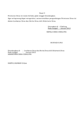 Pasal 5
Peraturan Desa ini mulai berlaku pada tanggal diundangkan.
Agar setiaporang dapat mengetahui, memerintahkan pengundangan Peraturan Desa ini
dalam Lembaran Desa dan Berita Desa oleh Sekretaris Desa.
Telah di Evaluasi Bupati/walikota
a.n. Camat .......
ttd
(...............................................)
Ditetapkan di : Cibalung
Pada tanggal : Januari 2015
KEPALA DESA CIBALUNG
RUSYADI S.Pd.I
Diundangkan di : Lembaran Desa dan Berita Desa oleh SekretarisDesa
Pada tanggal : Januari 2015
SEKRETARIS DESA CIBALUNG
SAEPUL RAHMAN S.Kom
 