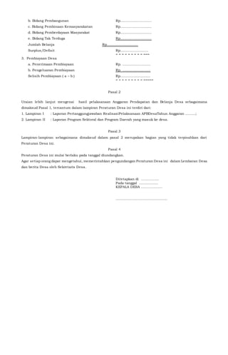 b. Bidang Pembangunan Rp….........................
c. Bidang Pembinaan Kemasyarakatan Rp….........................
d. Bidang Pemberdayaan Masyarakat Rp….........................
e. Bidang Tak Terduga Rp….........................
Jumlah Belanja Rp….........................
Surplus/Defisit Rp…......................
= = = = = = = = = ===
3. Pembiayaan Desa
a. Penerimaan Pembiayaan Rp. ……...................
b. Pengeluaran Pembiayaan Rp. .........................
Selisih Pembiayaan ( a – b ) Rp…….....................
= = = = = = = = = =====
Pasal 2
Uraian lebih lanjut mengenai hasil pelaksanaan Anggaran Pendapatan dan Belanja Desa sebagaimana
dimaksud Pasal 1, tercantum dalam lampiran Peraturan Desa ini terdiri dari:
1. Lampiran I : Laporan Pertanggungjawaban RealisasiPelaksanaan APBDesaTahun Anggaran .........;
2. Lampiran II : Laporan Program Sektoral dan Program Daerah yang masuk ke desa.
Pasal 3
Lampiran-lampiran sebagaimana dimaksud dalam pasal 2 merupakan bagian yang tidak terpisahkan dari
Peraturan Desa ini.
Pasal 4
Peraturan Desa ini mulai berlaku pada tanggal diundangkan.
Agar setiap orang dapat mengetahui, memerintahkan pengundangan Peraturan Desa ini dalam Lembaran Desa
dan berita Desa oleh Sekretaris Desa.
Ditetapkan di ................
Pada tanggal .................
KEPALA DESA ...................
..............................................
 